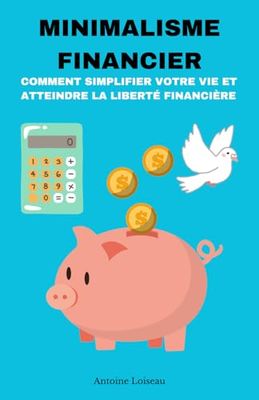 Minimalisme Financier : Comment Simplifier Votre Vie et Atteindre la Liberté Financière: Réduisez vos dépenses, éliminez vos dettes et construisez une ... durable grâce aux principes du minimalisme