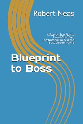 Blueprint to Boss: A Step-by-Step Plan to Launch Your Own Construction Business and Build a Better Future