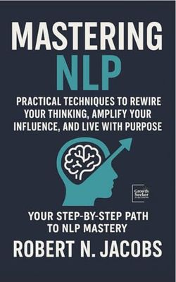 Mastering NLP: Practical Techniques to Rewire Your Thinking, Amplify Your Influence, and Live with Purpose. Your Step-by-Step Path to NLP Mastery