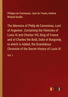 The Memoirs of Philip de Commines, Lord of Argenton. Containing the Histories of Louis XI and Charles VIII, King of France and of Charles the Bold, ... of the Secret History of Louis XI: Vol. I