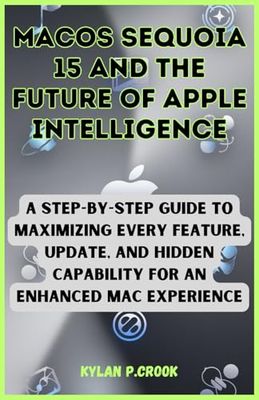 macOS Sequoia 15 and the Future of Apple Intelligence: A Step-by-Step Guide to Maximizing Every Feature, Update, and Hidden Capability for an Enhanced Mac Experience