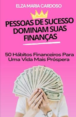 PESSOAS DE SUCESSO DOMINAM SUAS FINANÇAS: 50 Hábitos Financeiros Para Uma Vida Mais Próspera