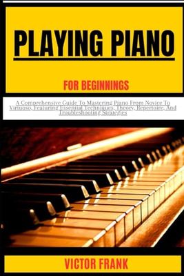 PLAYING PIANO FOR BEGINNERS: A Comprehensive Guide To Mastering Piano From Novice To Virtuoso, Featuring Essential Techniques, Theory, Repertoire, And Troubleshooting Strategies