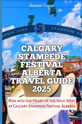 Calgary Stampede Festival Alberta Travel Guide 2025: Ride into the Heart of the Wild West at Calgary Stampede Festival Alberta (Travel Books and Tour Guides)