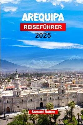AREQUIPA Reiseführer 2025: Planen Sie Ihre Reise mit Profi-Tipps in Perus Weiße Stadt - barocke Architektur, Sehenswürdigkeiten, die man gesehen haben muss, Outdoor-Abenteuer und Essen.