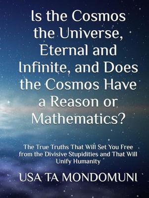 Is the Cosmos the Universe, Eternal and Infinite, and Does the Cosmos Have a Reason or Mathematics?: The True Truths That Will Set You Free from the Divisive Stupidities and That Will Unify Humanity