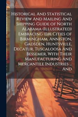 Historical And Statistical Review And Mailing And Shipping Guide of North Alabama (illustrated) Embracing the Cities of Birmingham, Anniston, Gadsden, ... And Mercantile Industries ... And