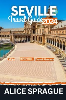 Seville Travel Guide 2024: The Ultimate Handbook To Navigate The Secrets Of Spanish City