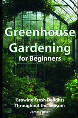 Greenhouse Gardening for Beginners: Growing Fresh Delights Throughout the Seasons, A Beginner s Guide to Fruits, Veggies, and Nurturing a Greenhouse Haven