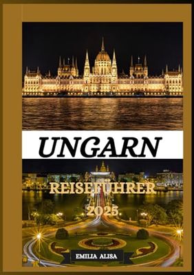 UNGARN REISEFÜHRER 2025: Aktualisierter Reiseführer für Ungarn: Top-Reiseziele, beste Reisezeit, Hotels, Visabestimmungen, Transporttipps und vieles mehr