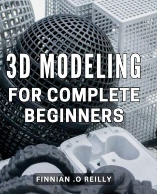 3D Modeling For Complete Beginners: Unlock the World of 3D Modeling: A Comprehensive Guide for Absolute Beginners, Perfect for Aspiring Artists and Tech Enthusiasts.