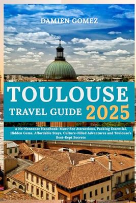 Toulouse Travel Guide 2025: A No-Nonsense Handbook: Must-See Attractions, Packing Essential, Hidden Gems, Affordable Stays, Culture-Filled Adventures and Toulouse’s Best-Kept Secrets