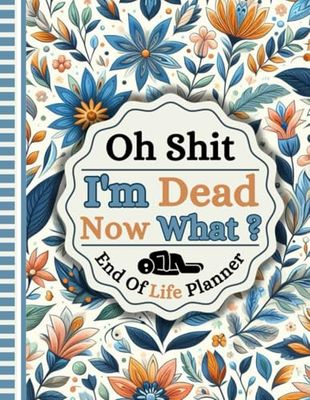 Oh Shit I'm Dead Now What?: A detailed record of crucial facts regarding my belongings, business matters, wishes, and additional information.