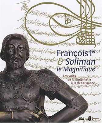 FRANCOIS 1ER ET SOLIMAN LE MAGNIFIQUE - VOIES DE LA DIPLOMATIE A LA RENAISSANCE