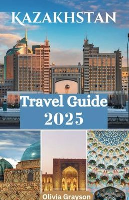 KAZAKHSTAN TRAVEL GUIDE 2025: A Journey Through Kazakhstan's History, Nature, and Hospitality
