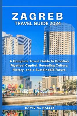ZAGREB TRAVEL GUIDE 2024: A Complete travel guide to Croatia's mystical Capital: Revealing Culture, history and a sustainable future.