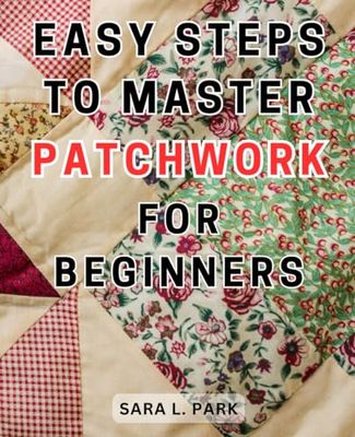 Easy Steps to Master Patchwork for Beginners: Unlock Your Creativity and Master-the Art of Quilting: A Step-by-Step Beginner's Handbook to-Stunning Patchwork-Designs and-Home Decor