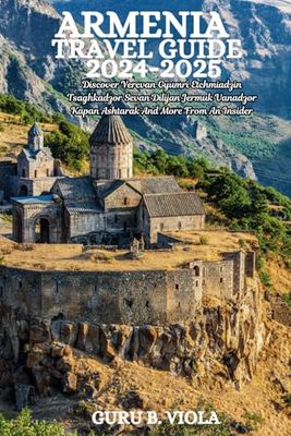 ARMENIA TRAVEL GUIDE 2024-2025: Discover Yerevan Gyumri Etchmiadzin Tsaghkadzor Sevan Dilijan Jermuk Vanadzor Kapan Ashtarak And More From An Insider