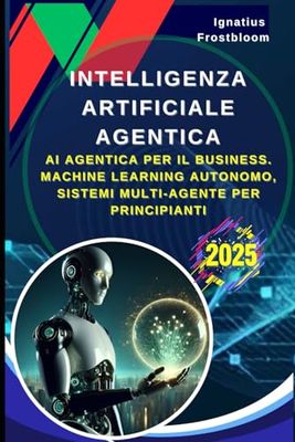 Intelligenza Artificiale Agentica: Strategie e Tecniche per l'Automazione Intelligente in Azienda: AI Agentica Per Il Business. Machine Learning Autonomo, Sistemi Multi Agente Per Principianti