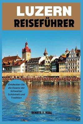 LUZERN REISEFÜHRER: Entdecken Sie die Essenz der Schweizer Schönheit und Tradition