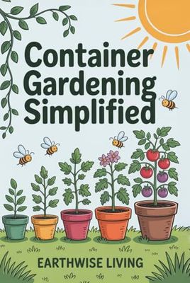 Container Gardening Simplified: Beginner’s Guide to Growing Fresh Herbs, Vegetables, and Flowers in the Smallest Spaces—Plus Soil and Watering Tips, and Sustainable Pest Solutions