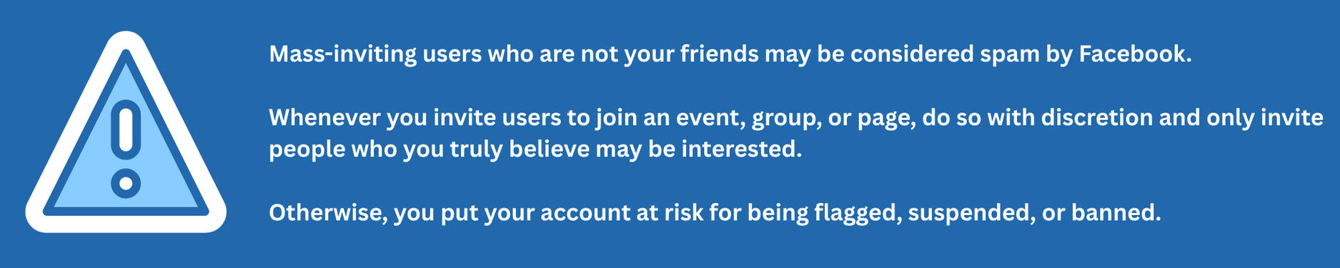Mass-inviting users who are not your friends may be considered spam by Facebook. Whenever you invite users to join an event, group, or page, do so with discretion and only invite people who you truly believe may be interested. Otherwise, you put your account at risk for being flagged, suspended, or banned.