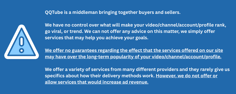 QQTube is a middleman bringing together buyers and sellers.    We have no control over what will make your video/channel/account/profile rank, go viral, or trend. We can not offer any advice on this matter, we simply offer services that may help you achieve your goals. We offer no guarantees regarding the effect that the services offered on our site may have over the long-term popularity of your video/channel/account/profile. ​ We offer a variety of services from many different providers and they rarely give us specifics about how their delivery methods work. However, we do not offer or allow services that would increase ad revenue.