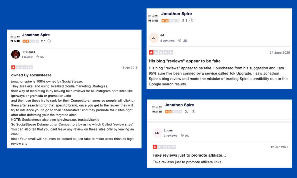 Three screenshots of Trustpilot reviews regarding JonathonSpire.com. They read as follows (from left): owned By socialsteeze jonathonspire is 100% owned by SocialSteeze. They are Fake, and using Tweaked Gorilla marketing Strategies. their way of marketing is by leaving fake reviews for all Instagram bots sites like igerways or gramista or gramation ..etc or and then use these try to rank for their Competitors names so people will click on them after searching for that specific brand, once you get to the review they will try to influence you to go to their "alternative" and they promote their sites right after after defaming your the targeted sites NOTE: Socialsteeze also own igreviews.co, trustadvisor.io So SocialSteeze Defame other Competitors by using which Called review sites" You can also tell that you cant leave any review on these sites only by leaving an email. hint : Your email will not even be looked at, just fake to make users think its legit review site. His blog "reviews" appear to be fake His blog "reviews" appear to be fake. I purchased from his suggestion and I am 95% sure I've been conned by a service called Tok Upgrade. I saw Jonathon Spire's blog review and made the mistake of trusting Spire's credibility due to the Google search results. (next) Fake reviews | promote affiliate links