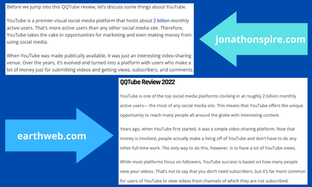 Screenshot showing the similarities between the two QQTube reviews. The one from JonathonSpire states: Before we jump into this QQTube review, let's discuss some things about YouTube. YouTube is a premier visual social media platform that hosts about 2 billion monthly active users. That's more active users than any other social media site. Therefore, YouTube takes the cake in opportunities for marketing and even making money from using social media. When YouTube was made publically available, it was just an interesting video-sharing venue. Over the years, it's evolved and turned into a platform with users who make a lot of money just for submitting videos and getting views, subscribers, and comments. The one from Earthweb states: YouTube is one of the top social media platforms clocking in at roughly 2 billion monthly active usersthe most of any social media site. This means that YouTube offers the unique opportunity to reach many people all around the globe with interesting content. ago, when YouTube first started, it was a simple video-sharing platform. Now that money is involved, people actually make a living off of YouTube and don't have to do any other full-time work. The only way to do this, however, is to have a lot of YouTube views. While most platforms focus on followers, YouTube success is based on how many people view your videos. That's not to say that you don't need subscribers, but it's far more common for users of YouTube to view videos from channels of which they are not subscribed.