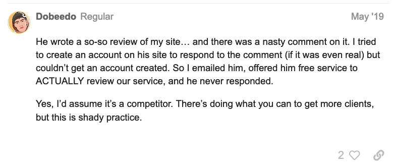 Screenshot of a review of JonathonSpire stating: He wrote a so-so review of my site... and there was nasty comment on it. I tried to create an account on his site to respond to the comment (if it was even real) but couldn't get an account created. So I emailed him, offered him free service to ACTUALLY review our service, and he never responded. Yes, I'd assume it's a competitor. There's doing what you can to get more to clients, but this is shady practice.
