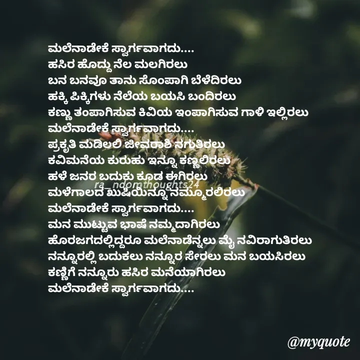 Quote by Nayana shetty - ಮಲೆನಾಡೇಕೆ ಸ್ವಾರ್ಗವಾಗದು....
ಹಸಿರ ಹೊದ್ದು ನೆಲ ಮಲಗಿರಲು 
ಬನ ಬನವೂ ತಾನು ಸೊಂಪಾಗಿ ಬೆಳೆದಿರಲು 
ಹಕ್ಕಿ ಪಿಕ್ಕಿಗಳು ನೆಲೆಯ ಬಯಸಿ ಬಂದಿರಲು 
ಕಣ್ಣು ತಂಪಾಗಿಸುವ ಕಿವಿಯ ಇಂಪಾಗಿಸುವ ಗಾಳಿ ಇಲ್ಲಿರಲು 
ಮಲೆನಾಡೇಕೆ ಸ್ವಾರ್ಗವಾಗದು....
ಪ್ರಕೃತಿ ಮಡಿಲಲಿ ಜೀವರಾಶಿ ನಗುತಿರಲು 
ಕವಿಮನೆಯ ಕುರುಹು ಇನ್ನೂ ಕಣ್ಣಲಿರಲು 
ಹಳೆ ಜನರ ಬದುಕು ಕೂಡ ಈಗಿರಲು 
ಮಳೆಗಾಲದ ಖುಷಿಯಿನ್ನೂ ನಮ್ಮೂರಲಿರಲು
ಮಲೆನಾಡೇಕೆ ಸ್ವಾರ್ಗವಾಗದು....
ಮನ ಮುಟ್ಟುವ ಭಾಷೆ ನಮ್ಮದಾಗಿರಲು 
ಹೊರಜಗದಲ್ಲಿದ್ದರೂ ಮಲೆನಾಡೆನ್ನಲು ಮೈ ನವಿರಾಗುತಿರಲು ನನ್ನೂರಲ್ಲಿ ಬದುಕಲು ನನ್ನೂರ ಸೇರಲು ಮನ ಬಯಸಿರಲು 
ಕಣ್ಣಿಗೆ ನನ್ನೂರು ಹಸಿರ ಮನೆಯಾಗಿರಲು
ಮಲೆನಾಡೇಕೆ ಸ್ವಾರ್ಗವಾಗದು....
ra_ndomthoughts24 - Made using Quotes Creator App, Post Maker App