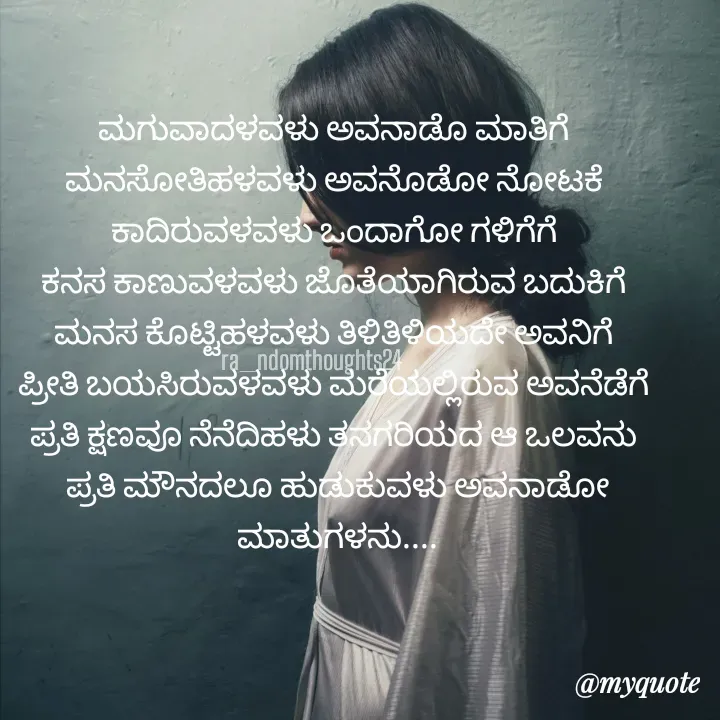 Quote by Nayana shetty - ಮಗುವಾದಳವಳು ಅವನಾಡೊ ಮಾತಿಗೆ 
ಮನಸೋತಿಹಳವಳು ಅವನೊಡೋ ನೋಟಕೆ 
ಕಾದಿರುವಳವಳು ಒಂದಾಗೋ ಗಳಿಗೆಗೆ 
ಕನಸ ಕಾಣುವಳವಳು ಜೊತೆಯಾಗಿರುವ ಬದುಕಿಗೆ 
ಮನಸ ಕೊಟ್ಟಿಹಳವಳು ತಿಳಿತಿಳಿಯದೇ ಅವನಿಗೆ 
ಪ್ರೀತಿ ಬಯಸಿರುವಳವಳು ಮರೆಯಲ್ಲಿರುವ ಅವನೆಡೆಗೆ 
ಪ್ರತಿ ಕ್ಷಣವೂ ನೆನೆದಿಹಳು ತನಗರಿಯದ ಆ ಒಲವನು 
ಪ್ರತಿ ಮೌನದಲೂ ಹುಡುಕುವಳು ಅವನಾಡೋ ಮಾತುಗಳನು....ra_ndomthoughts24 - Made using Quotes Creator App, Post Maker App