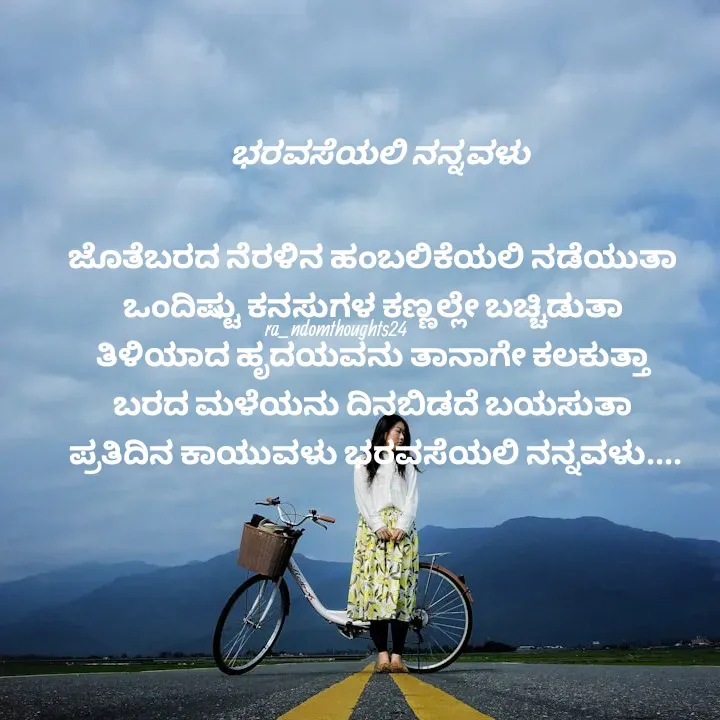 Quote by ra_ndomthoughts24 - ಜೊತೆಬರದ ನೆರಳಿನ ಹಂಬಲಿಕೆಯಲಿ ನಡೆಯುತಾ 
ಒಂದಿಷ್ಟು ಕನಸುಗಳ ಕಣ್ಣಲ್ಲೇ ಬಚ್ಚಿಡುತಾ 
ತಿಳಿಯಾದ ಹೃದಯವನು ತಾನಾಗೇ ಕಲಕುತ್ತಾ 
ಬರದ ಮಳೆಯನು ದಿನಬಿಡದೆ ಬಯಸುತಾ 
ಪ್ರತಿದಿನ ಕಾಯುವಳು ಭರವಸೆಯಲಿ ನನ್ನವಳು....ಭರವಸೆಯಲಿ ನನ್ನವಳು ra_ndomthoughts24 - Made using Quotes Creator App, Post Maker App