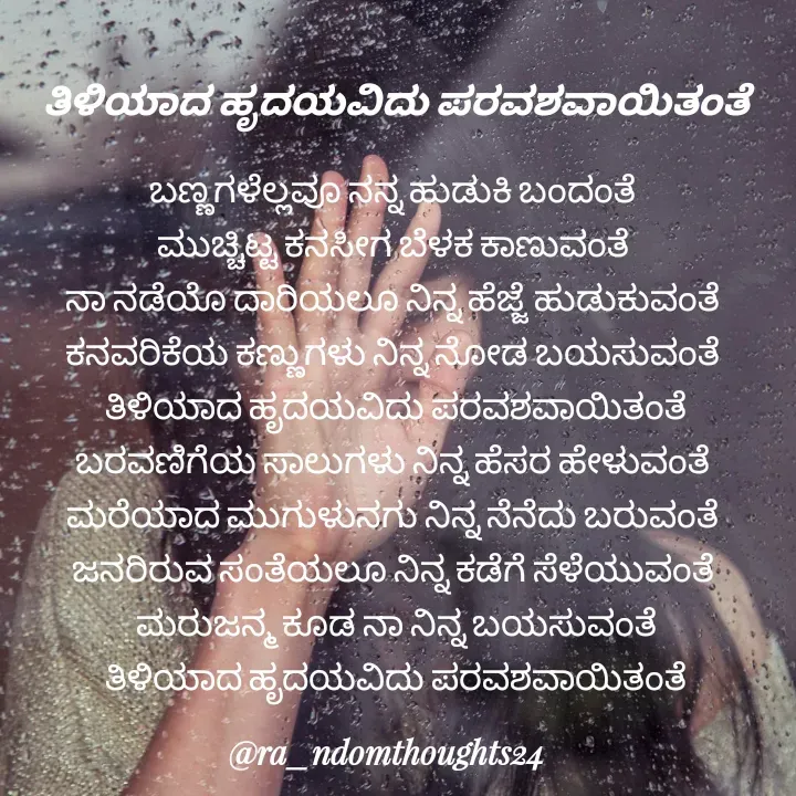 Quote by ra_ndomthoughts24 - ಬಣ್ಣಗಳೆಲ್ಲವೂ ನನ್ನ ಹುಡುಕಿ ಬಂದಂತೆ 
ಮುಚ್ಚಿಟ್ಟ ಕನಸೀಗ ಬೆಳಕ ಕಾಣುವಂತೆ 
ನಾ ನಡೆಯೊ ದಾರಿಯಲೂ ನಿನ್ನ ಹೆಜ್ಜೆ ಹುಡುಕುವಂತೆ 
ಕನವರಿಕೆಯ ಕಣ್ಣುಗಳು ನಿನ್ನ ನೋಡ ಬಯಸುವಂತೆ 
ತಿಳಿಯಾದ ಹೃದಯವಿದು ಪರವಶವಾಯಿತಂತೆ
ಬರವಣಿಗೆಯ ಸಾಲುಗಳು ನಿನ್ನ ಹೆಸರ ಹೇಳುವಂತೆ 
ಮರೆಯಾದ ಮುಗುಳುನಗು ನಿನ್ನ ನೆನೆದು ಬರುವಂತೆ 
ಜನರಿರುವ ಸಂತೆಯಲೂ ನಿನ್ನ ಕಡೆಗೆ ಸೆಳೆಯುವಂತೆ 
ಮರುಜನ್ಮ ಕೂಡ ನಾ ನಿನ್ನ ಬಯಸುವಂತೆ
ತಿಳಿಯಾದ ಹೃದಯವಿದು ಪರವಶವಾಯಿತಂತೆತಿಳಿಯಾದ ಹೃದಯವಿದು ಪರವಶವಾಯಿತಂತೆ - Made using Quotes Creator App, Post Maker App