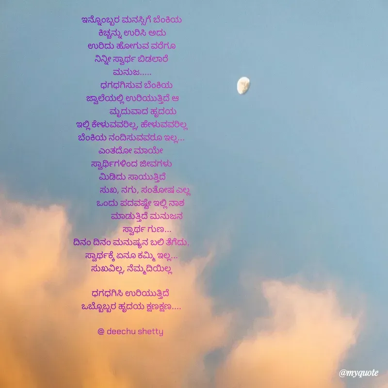 Quote by Deekshitha P - 


ಇನ್ನೊಂಬ್ಬರ ಮನಸ್ಸಿಗೆ ಬೆಂಕಿಯ
 ಕಿಚ್ಚನ್ನು ಉರಿಸಿ ಅದು
 ಉರಿದು ಹೋಗುವ ವರೆಗೂ 
ನಿನ್ನೀ ಸ್ವಾರ್ಥ ಬಿಡಲಾರೆ
 ಮನುಜ.....
           ಧಗಧಗಿಸುವ ಬೆಂಕಿಯ      
           ಜ್ವಾಲೆಯಲ್ಲಿ ಉರಿಯುತ್ತಿದೆ ಆ          
            ಮೃದುವಾದ ಹೃದಯ
ಇಲ್ಲಿ ಕೇಳುವವರಿಲ್ಲ, ಹೇಳುವವರಿಲ್ಲ
ಬೆಂಕಿಯ ನಂದಿಸುವವರೂ ಇಲ್ಲ...
ಎಂತದೋ ಮಾಯೇ 
ಸ್ವಾರ್ಥಿಗಳಿಂದ ಜೀವಗಳು
 ಮಿಡಿದು ಸಾಯುತ್ತಿದೆ
               ಸುಖ, ನಗು, ಸಂತೋಷ ಎಲ್ಲ 
               ಒಂದು ಪದವಷ್ಟೇ ಇಲ್ಲಿ ನಾಶ      
                ಮಾಡುತ್ತಿದೆ ಮನುಜನ
                ಸ್ವಾರ್ಥ ಗುಣ...
ದಿನಂ ದಿನಂ ಮನುಷ್ಯನ ಬಲಿ ತೆಗೆದು,
ಸ್ವಾರ್ಥಕ್ಕೆ ಏನೂ ಕಮ್ಮಿ ಇಲ್ಲ...
ಸುಖವಿಲ್ಲ, ನೆಮ್ಮದಿಯಿಲ್ಲ

ಧಗಧಗಿಸಿ ಉರಿಯುತ್ತಿದೆ 
ಒಬ್ಬೊಬ್ಬರ ಹೃದಯ ಕ್ಷಣಕ್ಷಣ....
          
@ deechu shetty  - Made using Quotes Creator App, Post Maker App