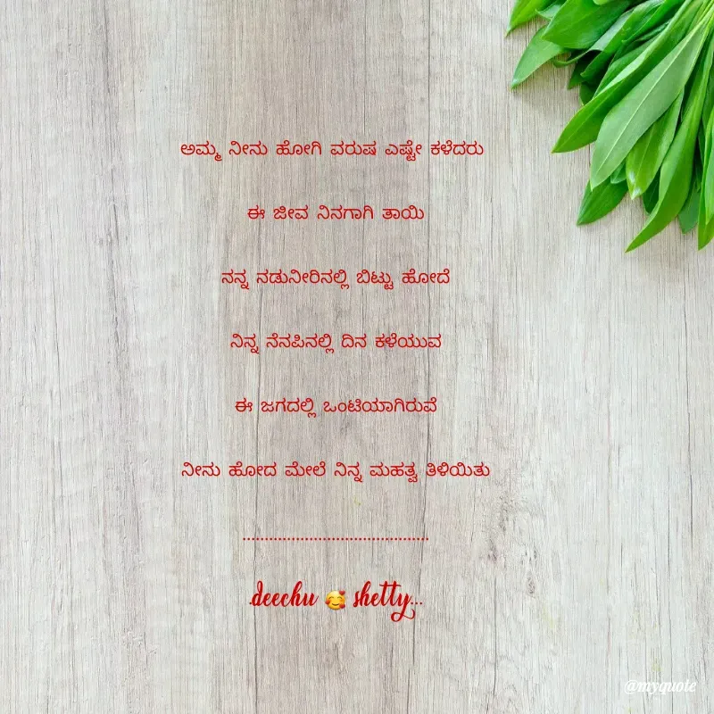 Quote by Deekshitha P - ಅಮ್ಮ ನೀನು ಹೋಗಿ ವರುಷ ಎಷ್ಟೇ ಕಳೆದರು 
ಈ ಜೀವ ನಿನಗಾಗಿ ತಾಯಿ
ನನ್ನ ನಡುನೀರಿನಲ್ಲಿ ಬಿಟ್ಟು ಹೋದೆ
ನಿನ್ನ ನೆನಪಿನಲ್ಲಿ ದಿನ ಕಳೆಯುವ
ಈ ಜಗದಲ್ಲಿ ಒಂಟಿಯಾಗಿರುವೆ
ನೀನು ಹೋದ ಮೇಲೆ ನಿನ್ನ ಮಹತ್ವ ತಿಳಿಯಿತು
..........................................
.deechu 🥰 shetty...

 - Made using Quotes Creator App, Post Maker App