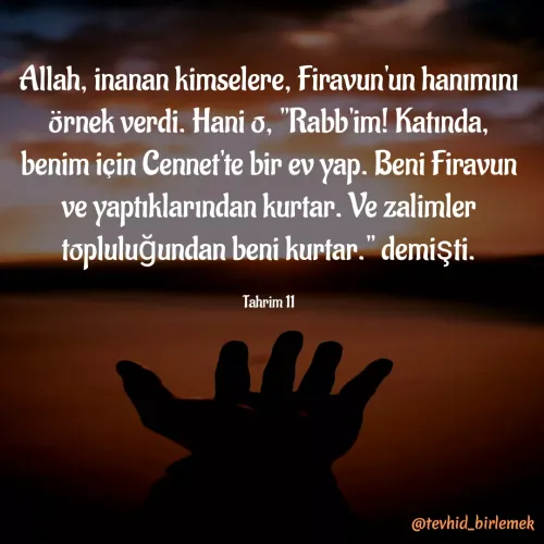 Quote by Galip Yener - Allah, inanan kimselere, Firavun'un hanımını örnek verdi. Hani o, "Rabb'im! Katında, benim için Cennet'te bir ev yap. Beni Firavun ve yaptıklarından kurtar. Ve zalimler topluluğundan beni kurtar." demişti.

Tahrim 11 - Made using Quotes Creator App, Post Maker App