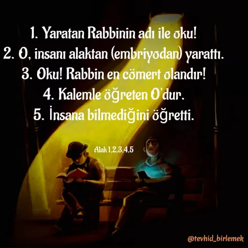 Quote by Galip Yener - 1. Yaratan Rabbinin adı ile oku!
2. O, insanı alaktan (embriyodan) yarattı.
3. Oku! Rabbin en cömert olandır!
4. Kalemle öğreten O'dur.
5. İnsana bilmediğini öğretti.


Alak 1,2,3,4,5 - Made using Quotes Creator App, Post Maker App