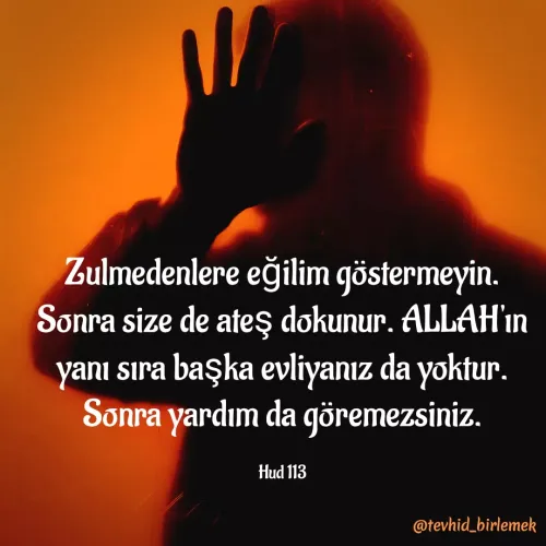 Quote by Galip Yener - Zulmedenlere eğilim göstermeyin. Sonra size de ateş dokunur. ALLAH'ın yanı sıra başka evliyanız da yoktur. Sonra yardım da göremezsiniz.

Hud 113 - Made using Quotes Creator App, Post Maker App