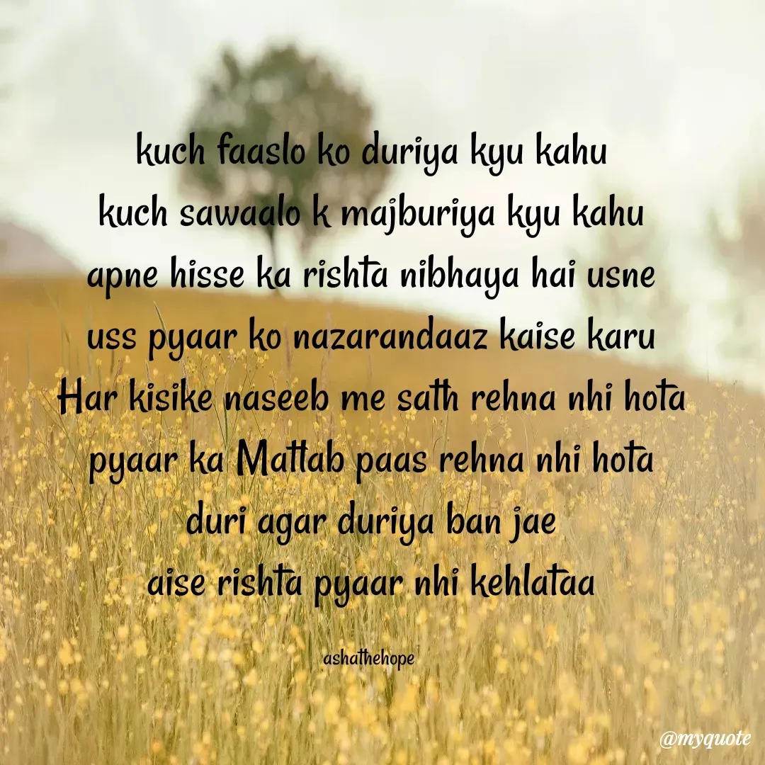 Quote by Asha Sahani - kuch faaslo ko duriya kyu kahu
kuch sawaalo k majburiya kyu kahu
apne hisse ka rishta nibhaya hai usne
uss pyaar ko nazarandaaz kaise karu
Har kisike naseeb me sath rehna nhi hota
pyaar ka Matlab paas rehna nhi hota
duri agar duriya ban jae
aise rishta pyaar nhi kehlataa

ashathehope  - Made using Quotes Creator App, Post Maker App