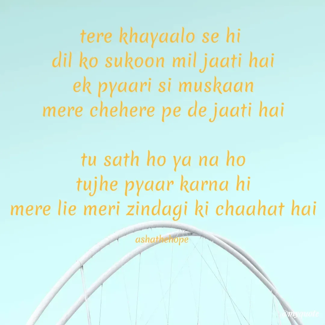 Quote by Asha Sahani - tere khayaalo se hi 
dil ko sukoon mil jaati hai
ek pyaari si muskaan
mere chehere pe de jaati hai

tu sath ho ya na ho
tujhe pyaar karna hi
mere lie meri zindagi ki chaahat hai

ashathehope  - Made using Quotes Creator App, Post Maker App