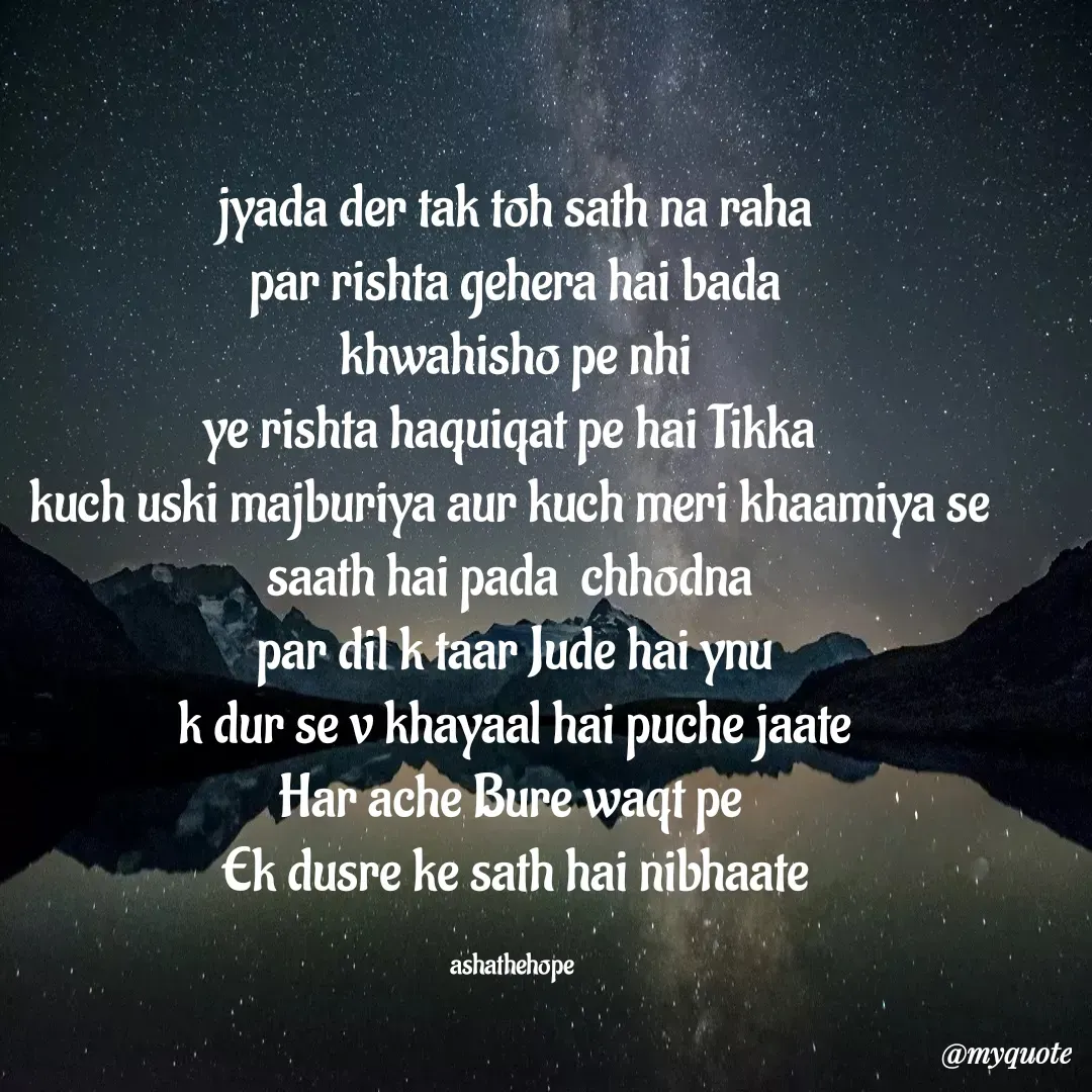 Quote by Asha Sahani - jyada der tak toh sath na raha
par rishta gehera hai bada
khwahisho pe nhi
ye rishta haquiqat pe hai Tikka 
kuch uski majburiya aur kuch meri khaamiya se 
saath hai pada  chhodna 
par dil k taar Jude hai ynu
k dur se v khayaal hai puche jaate
Har ache Bure waqt pe 
Ek dusre ke sath hai nibhaate

ashathehope  - Made using Quotes Creator App, Post Maker App