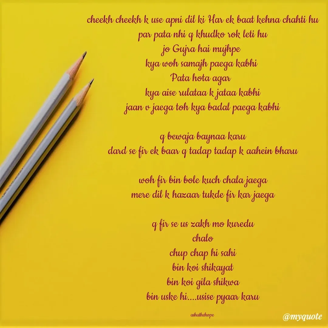 Quote by Asha Sahani - cheekh cheekh k use apni dil ki Har ek baat kehna chahti hu
par pata nhi q khudko rok leti hu
jo Gujra hai mujhpe 
kya woh samajh paega kabhi 
Pata hota agar  
kya aise rulataa k jataa kabhi
jaan v jaega toh kya badal paega kabhi

q bewaja baynaa karu
dard se fir ek baar q tadap tadap k aahein bharu

woh fir bin bole kuch chala jaega
mere dil k hazaar tukde fir kar jaega

q fir se us zakh mo kuredu
chalo
chup chap hi sahi
bin koi shikayat
bin koi gila shikwa
bin uske hi....usise pyaar karu

ashathehope  - Made using Quotes Creator App, Post Maker App