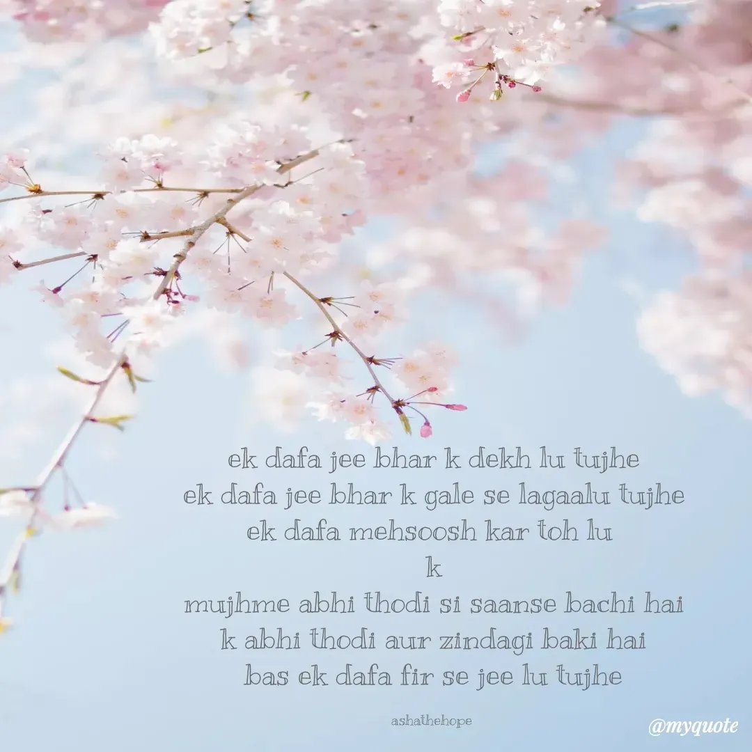 Quote by Asha Sahani - ek dafa jee bhar k dekh lu tujhe
ek dafa jee bhar k gale se lagaalu tujhe
ek dafa mehsoosh kar toh lu 
k
mujhme abhi thodi si saanse bachi hai
k abhi thodi aur zindagi baki hai
bas ek dafa fir se jee lu tujhe

ashathehope  - Made using Quotes Creator App, Post Maker App