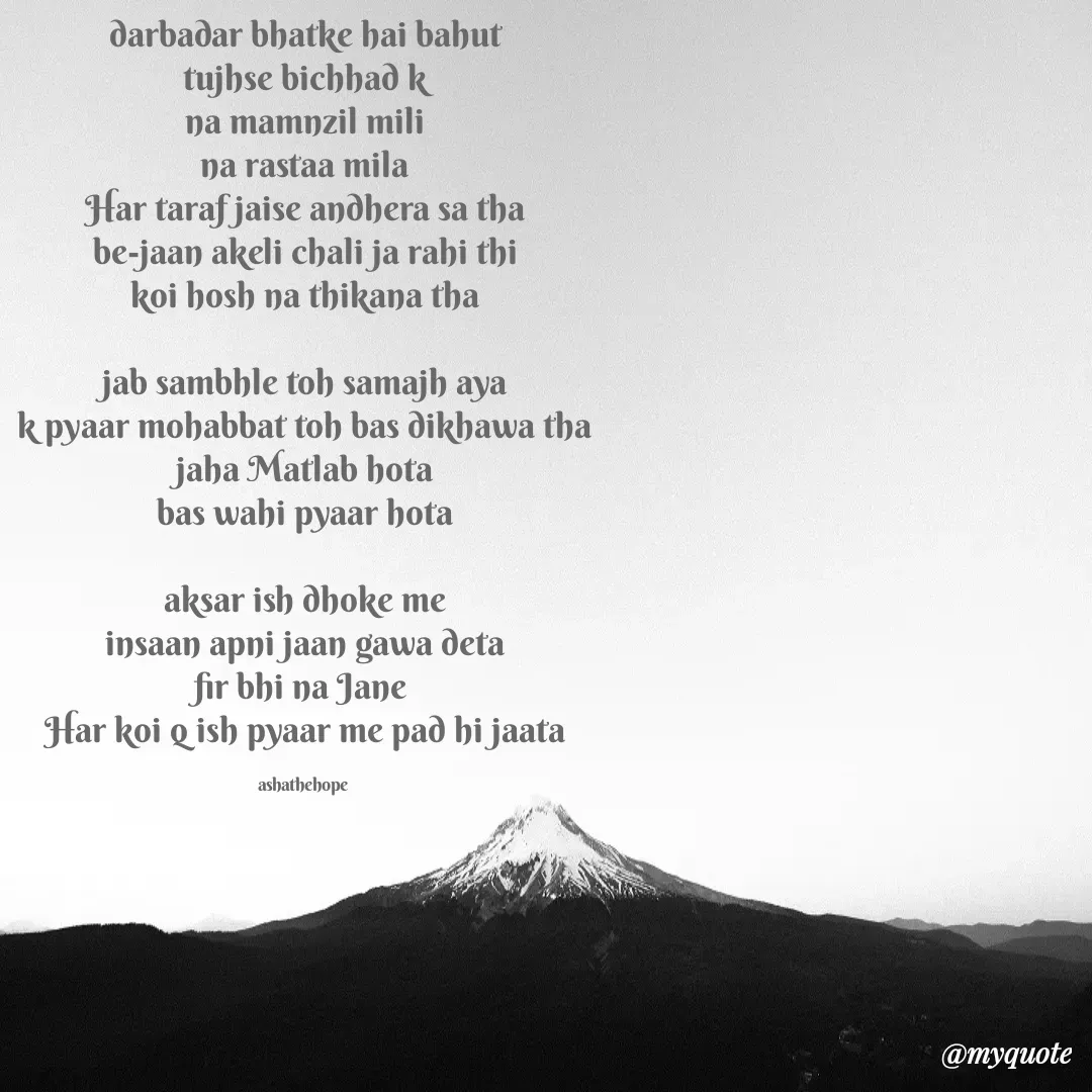 Quote by Asha Sahani - darbadar bhatke hai bahut
tujhse bichhad k
na mamnzil mili
na rastaa mila
Har taraf jaise andhera sa tha
be-jaan akeli chali ja rahi thi
koi hosh na thikana tha

jab sambhle toh samajh aya
k pyaar mohabbat toh bas dikhawa tha
jaha Matlab hota
bas wahi pyaar hota

aksar ish dhoke me
insaan apni jaan gawa deta
fir bhi na Jane 
Har koi q ish pyaar me pad hi jaata

ashathehope  - Made using Quotes Creator App, Post Maker App