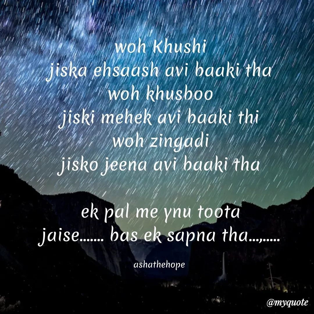 Quote by Asha Sahani - woh Khushi
jiska ehsaash avi baaki tha
woh khusboo
jiski mehek avi baaki thi
woh zingadi
jisko jeena avi baaki tha

ek pal me ynu toota
jaise....... bas ek sapna tha...,.....

ashathehope  - Made using Quotes Creator App, Post Maker App