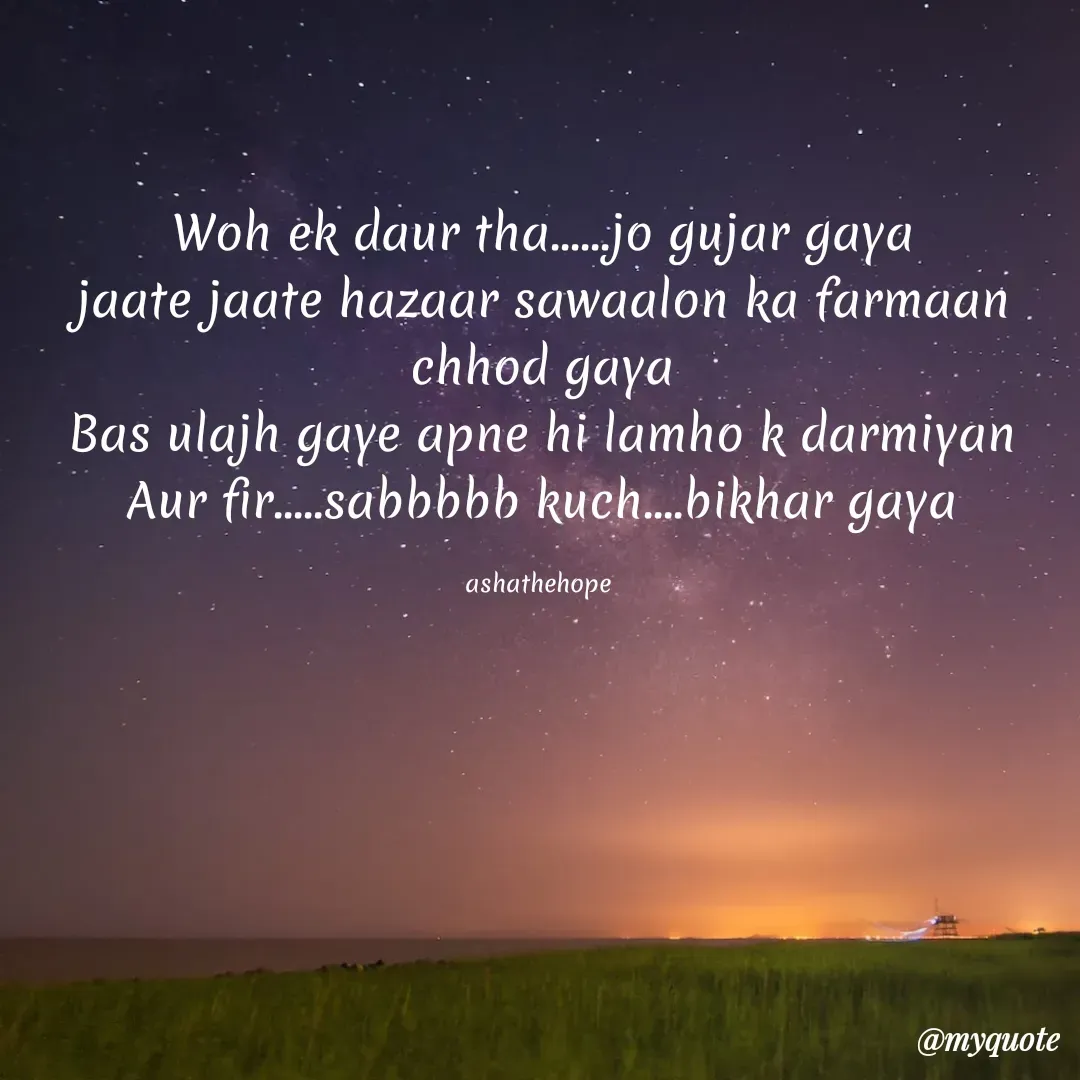 Quote by Asha Sahani - Woh ek daur tha......jo gujar gaya
jaate jaate hazaar sawaalon ka farmaan chhod gaya
Bas ulajh gaye apne hi lamho k darmiyan
Aur fir.....sabbbbb kuch....bikhar gaya

ashathehope  - Made using Quotes Creator App, Post Maker App