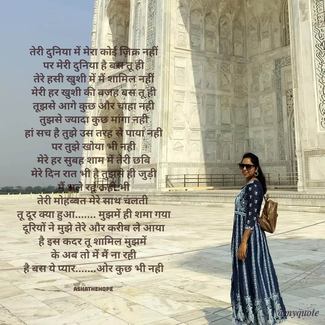 Quote by Asha Sahani - तेरी दुनिया में मेरा कोई ज़िक्र नहीं
पर मेरी दुनिया है बस तू ही
तेरे हसी खुशी में मैं शामिल नहीं
मेरी हर खुशी की वजह बस तू ही
तूझसे आगे कुछ और चाहा नही
तुझसे ज्यादा कुछ मांगा नही
हां सच है तुझे उस तरह से पाया नही
पर तुझे खोया भी नही
मेरे हर सुबह शाम में तेरी छबि
मेरे दिन रात भी है तुझसे ही जुड़ी
मैं भले रहूं कहीं भी
तेरी मोहब्बत मेरे साथ चलती 
तू दूर क्या हुआ....... मुझमें ही शमा गया
दूरियों ने मुझे तेरे और करीब ले आया
है इस कदर तू शामिल मुझमें 
के अब तो में मैं ना रही
है बस ये प्यार.......ओर कुछ भी नही


ashathehope  - Made using Quotes Creator App, Post Maker App