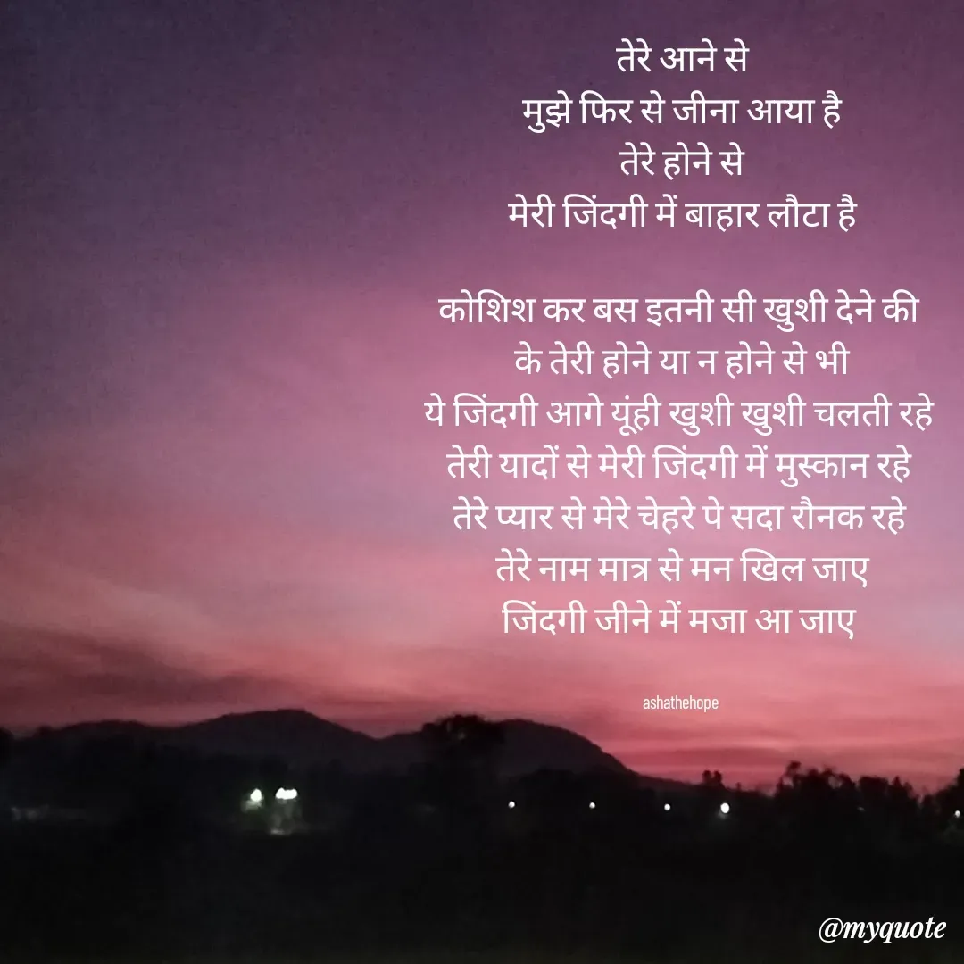 Quote by Asha Sahani - तेरे आने से
मुझे फिर से जीना आया है
तेरे होने से
मेरी जिंदगी में बाहार लौटा है

कोशिश कर बस इतनी सी खुशी देने की 
के तेरी होने या न होने से भी
ये जिंदगी आगे यूंही खुशी खुशी चलती रहे 
तेरी यादों से मेरी जिंदगी में मुस्कान रहे 
तेरे प्यार से मेरे चेहरे पे सदा रौनक रहे 
तेरे नाम मात्र से मन खिल जाए
जिंदगी जीने में मजा आ जाए 


ashathehope  - Made using Quotes Creator App, Post Maker App
