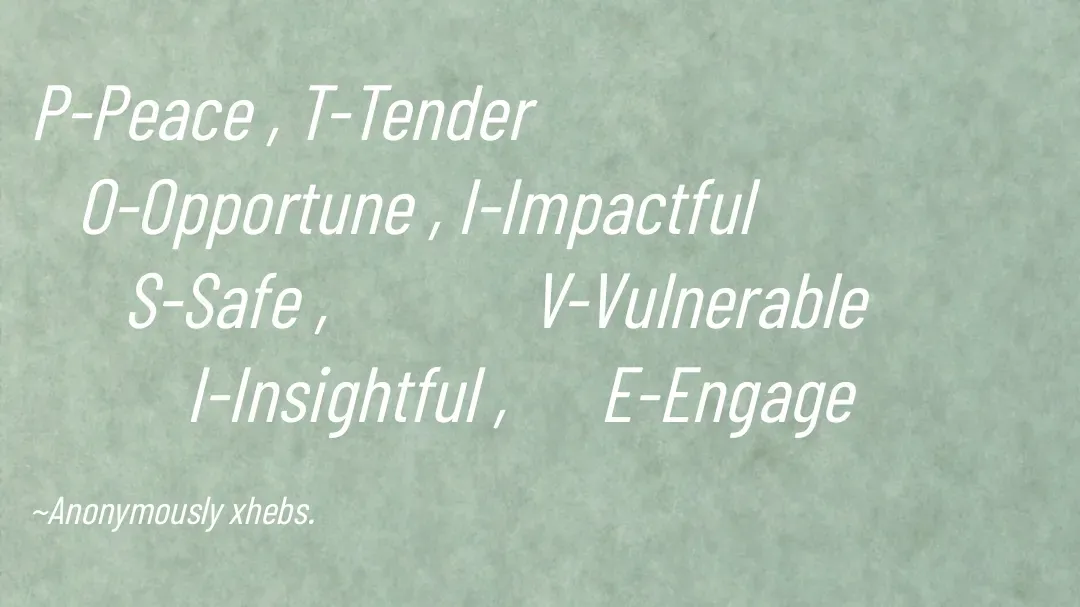 Quote by Anonymously xhebs - P-Peace , T-Tender
   O-Opportune , I-Impactful
      S-Safe ,             
          I-Insightful 

~Anonymously xhebs. - Made using Quotes Creator App, Post Maker App